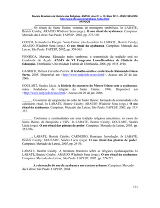 Revista Brasileira de História das Religiões. ANPUH, Ano IV, n. 10, Maio 2011 - ISSN 1983-2850
http://www.dhi.uem.br/gtreligiao /index.html
ARTIGOS
____________________________________________________________________________
171
______. Os rituais do Santo Daime: sistemas de montagens simbólicas. In LABATE,
Beatriz Caiuby; ARAÚJO Wladimir Sena (orgs.). O uso ritual da ayahuasca. Campinas:
Mercado das Letras; São Paulo: FAPESP, 2002. pp. 275-310.
COUTO, Fernando La Rocque. Santo Daime: rito da ordem. In LABATE, Beatriz Caiuby;
ARAÚJO Wladimir Sena (orgs.). O uso ritual da ayahuasca. Campinas: Mercado das
Letras; São Paulo: FAPESP, 2002, pp. 339-365.
FONSECA, Mariana. Educação pelos tambores: a transmissão da tradição oral no
Candombe do Açude. ANAIS do VI Congresso Luso-Brasileiro de História da
Educação. Uberlândia: Universidade Federal de Uberlândia, 2006, pp. 4935-4948.
GABRICH, Débora Carvalho Pereira. O trabalho oculto e exotérico de Raimundo Irineu
Serra. 2005. Disponível em <http://www.neip.info/textos.html>. Acesso em 20 de jan.
2006.
GOULART, Sandra Lúcia. A história do encontro do Mestre Irineu com a ayahuasca:
mitos fundadores da religião do Santo Daime. 1996. Disponível em
<http://www.neip.info/textos.html>. Acesso em 20 de jan. 2006.
______. O contexto de surgimento do culto do Santo Daime: formação da comunidade e do
calendário ritual. In LABATE, Beatriz Caiuby; ARAÚJO Wladimir Sena (orgs.). O uso
ritual da ayahuasca. Campinas: Mercado das Letras; São Paulo: FAPESP, 2002. pp. 313-
337.
______. Contrastes e continuidades em uma tradição religiosa amazônica: os casos do
Santo Daime, da Barquinha e UDV. In LABATE, Beatriz Caiuby; GOULART, Sandra
Lúcia (orgs). O uso ritual das plantas de poder. Campinas: Mercado de Letras, 2005. pp.
355-396.
______; LABATE, Beatriz Caiuby; CARNEIRO, Henrique. Introdução. In LABATE,
Beatriz Caiuby; GOULART, Sandra Lúcia (orgs). O uso ritual das plantas de poder.
Campinas: Mercado de Letras, 2005, pp. 29-55.
LABATE, Beatriz Caiuby. A literatura brasileira sobre as religiões ayahuasqueiras In
LABATE, Beatriz Caiuby; ARAÚJO Wladimir Sena (orgs.). O uso ritual da ayahuasca.
Campinas: Mercado das Letras; São Paulo: FAPESP, 2002. pp. 229-271.
______. A reinvenção do uso da ayahuasca nos centros urbanos. Campinas: Mercado
das Letras; São Paulo: FAPESP, 2004.
 