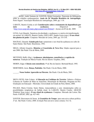 Revista Brasileira de História das Religiões. ANPUH, Ano IV, n. 10, Maio 2011 - ISSN 1983-2850
http://www.dhi.uem.br/gtreligiao /index.html
ARTIGOS
____________________________________________________________________________
172
______;ROSE, Isabel Santana de; SANTOS, Rafael Guimarães. Panorama da bibliografia
sobre as religiões ayahuasqueiras. Anais da 26ª Reunião Brasileira de Antropologia.
Porto Seguro: Associação Brasileira de Antropologia, 2008. pp. 1-14.
LABATE, Beatriz Caiuby et all. Considerações sobre o tratamento da dependência por
meio da ayahuasca. Disponível em
<http://www.neip.info/index.php/content/view/90.html>. Acesso em 05 de abr. 2009.
LUNA, Luis Eduardo. Narrativas da alteridade: a ayahuasca e o motivo de transformação
em animal. In LABATE, Beatriz Caiuby; GOULART, Sandra Lúcia (orgs.). O uso ritual
das plantas de poder. Campinas: Mercado de Letras, 2005. pp. 333-354.
MACRAE, Eduardo. Guiado pela Lua: xamanismo e uso ritual da ayahuasca no culto do
Santo Daime. São Paulo: Brasiliense, 1992.
MELO, Alfredo Gregório. Hinários o Cruzeirinho & Nova Era. Edição especial para o
ano 2000. São Paulo: Céu de Maria, 2000.
METZNER, Ralfh. (Org.). Ayahuasca: alucinógenos, consciência e o espírito da
natureza. Tradução de Márcia Frazão. Rio de Janeiro: Gryphus, 2002.
MORIN, Edgar. Ciência com consciência. 9ª ed. Rio de Janeiro: Bertrand Brasil, 1995.
MORTIMER, Lúcio. Bença, Padrinho. São Paulo: Céu de Maria, 2000.
______. Nosso Senhor Aparecido na Floresta. São Paulo: Céu de Maria, 2001.
MOTA NETO, João Colares. A Educação no Cotidiano do Terreiro: Saberes e Práticas
Culturais do Tambor de Mina na Amazônia. Dissertação de Mestrado, Programa de Pós-
Graduação em Educação - Mestrado, Universidade do Estado do Pará, Belém, 2008.
PELAEZ, Maria Cristina. Santo Daime, transcendência e cura: interpretações sobre as
possibilidades terapêuticas da bebida ritual. In LABATE, Beatriz Caiuby; ARAÚJO
Wladimir Sena (orgs.). O uso ritual da ayahuasca. Campinas: Mercado das Letras; São
Paulo: FAPESP, 2002. pp. 427-445.
SANTOS, Boaventura de Sousa. A Gramática do Tempo: para uma nova cultura política.
2ª ed.. São Paulo: Cortez, 2008. (Coleção Para um novo senso comum, Vol. 4).
 