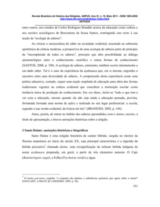 Revista Brasileira de História das Religiões. ANPUH, Ano IV, n. 10, Maio 2011 - ISSN 1983-2850
http://www.dhi.uem.br/gtreligiao /index.html
ARTIGOS
____________________________________________________________________________
151
entre outros, nos estudos de Carlos Rodrigues Brandão acerca da educação como cultura e
nos escritos sociológicos de Boaventura de Sousa Santos, restringindo este texto à sua
noção de “ecologia de saberes”.
Ao criticar a monocultura do saber na sociedade ocidental, assentada na soberania
epistêmica da ciência moderna, a perspectiva de uma ecologia de saberes parte do princípio
da “incompletude de todos os saberes”, princípio que abre possibilidade ao diálogo
epistemológico entre o conhecimento científico e outras formas de conhecimento
(SANTOS, 2008, p. 108). A ecologia de saberes, entretanto, também ocorre internamente a
um dado saber. Tal é o caso da experiência da ayahuasca que, em si mesma, engendra o
encontro entre uma diversidade de saberes. A compreensão desta experiência como uma
prática educativa, contudo, requer uma noção ampliada de educação para além das formas
tradicionais vigentes na cultura ocidental que concebem a instituição escolar como
instância única de produção do conhecimento. Em vez disso, inclui-se “tudo o que tem a
ver com a educação, mesmo quando ela não seja ainda a educação pensada, prevista,
formatada (tornada uma norma de ação) e realizada no seu lugar preferencial: a escola,
segundo a sua versão ocidental, da Grécia até nós” (BRANDÃO, 2002, p. 144).
Antes, porém, de entrar no âmbito dos saberes apreendidos com o daime, recorro, a
título de apresentação, a breves anotações históricas sobre a religião.
2 Santo Daime: anotações históricas e biográficas
Santo Daime é uma religião brasileira de caráter híbrido, surgida no interior da
floresta amazônica no início do século XX, cuja principal característica é a ingestão da
bebida psicoativa
4
chamada daime, uma ressignificação da milenar bebida indígena de
nome ayahuasca preparada, em geral, a partir de três elementos naturais: O Cipó
(Banisteriopsis caapi), a Folha (Psychotria viridis) e água.
4
O termo psicoativo engloba “o conjunto das plantas e substâncias químicas que agem sobre a mente”
(GOULART, LABATE & CARNEIRO, 2005, p. 30).
 