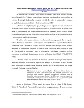 Revista Brasileira de História das Religiões. ANPUH, Ano IV, n. 10, Maio 2011 - ISSN 1983-2850
http://www.dhi.uem.br/gtreligiao /index.html
ARTIGOS
____________________________________________________________________________
152
A fundação da religião do Santo Daime remonta à história do negro Raimundo
Irineu Serra (1892-1971) que, emigrando do Maranhão e refugiando-se na Amazônia no
contexto da extração da borracha, consumiu a bebida das mãos de um curandeiro peruano
na região fronteiriça entre o Brasil e Bolívia, nos idos de 1920.
5
A história da religião registra que, ao longo de suas experiências com a ayahuasca,
Raimundo Irineu obteve revelações espirituais sobre os poderes curativos da bebida, bem
como os ensinamentos que o capacitariam ao título de curador e Mestre de uma missão
espiritual no contexto de uma Amazônia em crise, dado o refluxo da economia da borracha
e o conseqüente declínio dos seringais.
Os relatos sobre seu encontro com a ayahuasca informam que, certo dia, ao ingerir a
bebida, Raimundo Irineu teve a visão de uma entidade feminina a quem chamou Clara,
identificada com a Rainha da Floresta ou Nossa Senhora da Conceição quem lhe teria
repassado os fundamentos essenciais da doutrina e lhe concedido, posteriormente, o título
de “Chefe-Império Juramidam”, que o identificaria a entidades espirituais incaicas,
precursoras na utilização da ayahuasca, como o rei Huascar (MACRAE, 1992; COUTO,
2002).
Tal como ocorre nos processos de iniciação xamânica, a iniciação de Raimundo
Irineu nos mistérios da ayahuasca implicou um período de isolamento na mata e certos
tabus alimentares e sexuais, como forma de preparo para o recebimento de sua missão
espiritual. Conforme esclarece MacRae:
Obedecendo a essas recomendações, Raimundo Irineu Serra se
embrenhou na mata, onde ficou oito dias tomando ayahuasca, sem
conversar com ninguém, evitando especialmente mulheres, pois as
instruções eram de que ele não deveria vê-las nem pensar a respeito. A
alimentação restringiu-se a „macaxeira insossa‟, ou seja, mandioca cozida
sem condimentos, nem sal nem açúcar. (1992, p. 63-64)
Assim, na década de 1930 do século XX, na periferia da cidade de Rio Branco,
Estado do Acre, Brasil, Raimundo Irineu, reunindo um pequeno grupo de pessoas, negras
5
Para uma leitura introdutória sobre a religião do Santo Daime vide Albuquerque (2007).
 