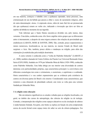 Revista Brasileira de História das Religiões. ANPUH, Ano IV, n. 10, Maio 2011 - ISSN 1983-2850
http://www.dhi.uem.br/gtreligiao /index.html
ARTIGOS
____________________________________________________________________________
153
em sua maioria, começou o trabalho com a ayahuasca operando, nesse processo, uma
cristianização do uso da bebida que passou a obter o status de sacramento religioso, além
de outra denominação: daime. A expressão daime, além de mais fácil de ser pronunciada
(do que ayahuasca) remete ao verbo dar, indicando a invocação que deve ser feita ao
espírito da bebida no momento de sua ingestão.
Vale informar que o Santo Daime encontra-se dividido em, pelo menos, duas
vertentes. Uma delas, conhecida como Alto Santo engloba vários grupos que se diferenciam
entre si internamente, a despeito de uma origem comum e das relações de proximidade que
estabelecem (LABATE, ROSE & SANTOS, 2008). São, contudo, pouco expansionistas e
menos numerosos, localizando-se, na sua maioria, no mesmo Estado do Brasil onde
surgiram: o Acre. São, também, pouco afeitos a mudanças na religião, para além das
orientações já estabelecidas pela tradição doutrinária.
A outra vertente é conhecida como a “Linha do Padrinho Sebastião” (LABATE et
al., 2008), também chamada de Centro Eclético da Fluente Luz Universal Raimundo Irineu
Serra (CEFLURIS), fundada em 1974 por Sebastião Mota de Melo (1920-1990), conhecido
como Padrinho Sebastião. Esta linha abriga em seu interior uma diversidade de centros
daimistas com particularidades próprias, cuja característica principal é a convivência com
diferentes cosmologias tais como o cristianismo, o esoterismo, o espiritismo e a umbanda.
Outra característica é o seu caráter expansionista que se evidencia pela existência de
centros em diversas partes do Brasil e do exterior. Considerando essas características, que
remetem a uma dimensão de pluralidade cultural, este texto se volta para esta vertente
fundada por Sebastião Mota.
3 A religião como educação
São em números significativos os estudos voltados para as religiões localizados, em
geral, no âmbito dos cursos de antropologia, das ciências da religião ou de teologia.
Contudo, a interpretação das religiões como espaços educativos ou de circulação de saberes
é ainda bastante limitada. Em parte, este limite se explica em função de certa compreensão
acerca da escola formal como espaço único do saber no seio da ciência pedagógica. Em
 