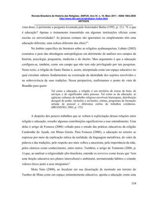 Revista Brasileira de História das Religiões. ANPUH, Ano IV, n. 10, Maio 2011 - ISSN 1983-2850
http://www.dhi.uem.br/gtreligiao /index.html
ARTIGOS
____________________________________________________________________________
154
vista disso, é pertinente a pergunta levantada pelo historiador Burke (1992, p. 21): “E o que
é educação? Apenas o treinamento transmitido em algumas instituições oficiais como
escolas ou universidades? As pessoas comuns são ignorantes ou simplesmente têm uma
educação diferente, uma cultura diferente das elites?”.
No âmbito específico da literatura sobre as religiões ayahuasqueiras, Labate (2002)
constatou o peso das abordagens antropológicas em detrimento de análises nos campos da
história, psicologia, psiquiatria, medicina e do direito. Meu argumento é que a educação
configura-se, também, como um campo que não tem sido privilegiado por tais pesquisas.
Neste texto, a religião do Santo Daime é, assim, interpretada como um espaço educativo no
qual circulam saberes fundamentais na construção da identidade dos sujeitos envolvidos e
na sobrevivência de suas tradições. Nessa perspectiva, reafirmamos o ponto de vista de
Brandão para quem:
Tal como a educação, a religião é um território de trocas de bens, de
serviços e de significados entre pessoas. Tal como as da educação, as
agências culturais de trabalho religioso envolvem hierarquias, distribuição
desigual do poder, inclusões e exclusões, rotinas, programas de formação
seriada de pessoal e diferentes estilos de trabalhos cotidianos.
(BRANDÃO, 2002, p. 152)
A despeito dos poucos trabalhos que se voltam à explicitação dessas relações entre
religião e educação, ressalto algumas contribuições significativas a esse entendimento. Uma
delas é artigo de Fonseca (2006) voltado para o estudo das práticas educativas da religião
Candombe do Açude, em Minas Gerais. Para Fonseca (2006), a educação no terreiro se
expressa por meio da explicação mítica da realidade, da linguagem metafórica, do valor da
palavra e das tradições, pelo respeito aos mais velhos e ancestrais, pela importância da mãe,
pelos cânticos como conhecimento, entre outros. Também, o artigo de Tramonte (2006, p.
1) que, ao analisar a religiosidade afro-brasileira, entende os terreiros como locais que “tem
uma função educativa nos planos intercultural e ambiental, normatizando hábitos e criando
valores éticos junto a seus integrantes”.
Mota Neto (2008), ao focalizar em sua dissertação de mestrado um terreiro do
Tambor de Mina como um espaço eminentemente educativo, aponta a educação como uma
 