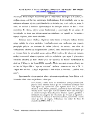 Revista Brasileira de História das Religiões. ANPUH, Ano IV, n. 10, Maio 2011 - ISSN 1983-2850
http://www.dhi.uem.br/gtreligiao /index.html
ARTIGOS
____________________________________________________________________________
155
atualização dessa tradição, fundamental para a sobrevivência da religião e da cultura, na
medida em que contribui para a construção de identidades e de personalidades uma vez que
orienta as ações dos sujeitos possibilitando-lhes referências para o agir, refletir e sentir. O
autor, ao analisar a dimensão epistemológica da educação popular em face à visão
monolítica de ciência, oferece pistas fundamentais à constituição de um campo de
investigação em torno das práticas educativas cotidianas, em especial as vinculadas a
espaços religiosos, ainda pouco estudadas.
Somando a esses estudos, a religião do Santo Daime, ao realizar a tradução de uma
antiga tradição de origem xamânica, é analisada como uma escola com uma proposta
pedagógica própria, um conteúdo de ensino (saberes), um método, uma visão de
conhecimento e formas de disciplinamento. Contudo, limito esta reflexão aos saberes que
as pessoas dizem ter apreendido com o daime. Dentre outros, são saberes de natureza
ecológico-ambiental, saberes cognitivos, estéticos, medicinais, e para a paz. A gênese desta
dimensão educativa do Santo Daime pode ser localizada no hinário
6
fundamental da
doutrina, O Cruzeiro, de Serra (2004), na qual o Mestre apresenta-se como alguém que
recebeu da Virgem Mãe o “lugar de professor”, conforme consta em seu hino nº 28: “A
Virgem Mãe me deu / O lugar de professor / Para ensinar as criaturas / Conhecer e ter
amor”.
Corroborando esta perspectiva sobre a dimensão educativa do Santo Daime e de
Raimundo Irineu como um professor, afirma que:
No „Cruzeiro‟, o termo escola não é metafórico, como poderíamos crer,
presos a nossas estruturas mentais que nos acostumam a reconhecer como
„real‟ aquilo que identificamos como legítimo, nesse caso, o sistema
oficial de ensino. Ocorre, entretanto, que Irineu é Mestre Ensinador, sua
„missão‟ é uma ‟escola‟ para o ensino espiritual. Sendo uma atualização
do sentido sociológico de escola, possui dimensão cognitiva, produtora e
reprodutora das categorias do pensamento que presidem e organizam a
interiorização de normas e de disposições culturais, concernentes à ordem
social que lhes dá origem, evidenciando seu caráter de „fatos de
educação‟. (CEMIN, 2001, p. 4).
6
Hinário é um pequeno caderno que reúne um conjunto de hinos da doutrina.
 