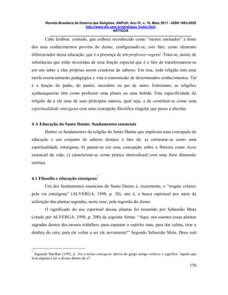 Revista Brasileira de História das Religiões. ANPUH, Ano IV, n. 10, Maio 2011 - ISSN 1983-2850
http://www.dhi.uem.br/gtreligiao /index.html
ARTIGOS
____________________________________________________________________________
156
Cabe lembrar, contudo, que embora reconhecido como “mestre ensinador” a fonte
dos seus conhecimentos provém do daime, configurando-se, este fato, como elemento
diferenciador dessa educação, que é a presença de um professor-vegetal. Trata-se, assim, de
substâncias que estão investidas de uma função especial que é o fato de transformarem-se
em um saber e elas próprias serem criadoras de saberes. Em tese, toda religião tem uma
tarefa essencialmente pedagógica e visa à transmissão de determinados conhecimentos. Tal
é a função do padre, do pastor, sacerdote ou pai de santo. Entretanto, as religiões
ayahuasqueiras têm como professor uma planta ou uma bebida. Esta especificidade da
religião dá a ela uma de suas principais marcas, qual seja, a de constituir-se como uma
espiritualidade enteógena com uma concepção filosófica singular que passo a abordar.
4 A Educação do Santo Daime: fundamentos essenciais
Dentre os fundamentos da religião do Santo Daime que implicam uma concepção de
educação e um conjunto de saberes destaco o fato de: a) estruturar-se como uma
espiritualidade enteógena; b) pautar-se em uma concepção sobre a floresta como lócus
essencial da vida; c) caracterizar-se como prática intercultural com uma forte dimensão
estética.
4.1 Filosofia e educação enteógena
7
Um dos fundamentos essenciais do Santo Daime é, exatamente, o “resgate crístico
pela via enteógena” (ALVERGA, 1998, p. 20), isto é, a busca espiritual por meio da
utilização das plantas sagradas, neste caso, pela ingestão do daime.
O significado do uso espiritual dessas plantas foi resumido por Sebastião Mota
(citado por ALVERGA, 1998, p. 200) da seguinte forma: “Aqui, nós usamos essas plantas
sagradas dentro dos nossos trabalhos, para espantar o espírito mau, para dar calma, tirar a
doidice do cara, para ele voltar a ser ele novamente!” Segundo Sebastião Mota, Deus está
7
Segundo MacRae (1992, p. 16) o termo enteógeno deriva do grego antigo entheos e significa “aquilo que
leva alguém a ter o divino dentro de si”.
 