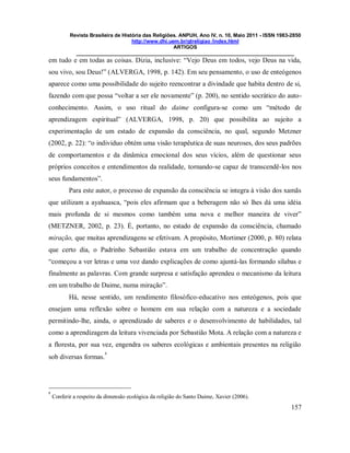 Revista Brasileira de História das Religiões. ANPUH, Ano IV, n. 10, Maio 2011 - ISSN 1983-2850
http://www.dhi.uem.br/gtreligiao /index.html
ARTIGOS
____________________________________________________________________________
157
em tudo e em todas as coisas. Dizia, inclusive: “Vejo Deus em todos, vejo Deus na vida,
sou vivo, sou Deus!” (ALVERGA, 1998, p. 142). Em seu pensamento, o uso de enteógenos
aparece como uma possibilidade do sujeito reencontrar a divindade que habita dentro de si,
fazendo com que possa “voltar a ser ele novamente” (p. 200), no sentido socrático do auto-
conhecimento. Assim, o uso ritual do daime configura-se como um “método de
aprendizagem espiritual” (ALVERGA, 1998, p. 20) que possibilita ao sujeito a
experimentação de um estado de expansão da consciência, no qual, segundo Metzner
(2002, p. 22): “o individuo obtém uma visão terapêutica de suas neuroses, dos seus padrões
de comportamentos e da dinâmica emocional dos seus vícios, além de questionar seus
próprios conceitos e entendimentos da realidade, tornando-se capaz de transcendê-los nos
seus fundamentos”.
Para este autor, o processo de expansão da consciência se integra à visão dos xamãs
que utilizam a ayahuasca, “pois eles afirmam que a beberagem não só lhes dá uma idéia
mais profunda de si mesmos como também uma nova e melhor maneira de viver”
(METZNER, 2002, p. 23). É, portanto, no estado de expansão da consciência, chamado
miração, que muitas aprendizagens se efetivam. A propósito, Mortimer (2000, p. 80) relata
que certo dia, o Padrinho Sebastião estava em um trabalho de concentração quando
“começou a ver letras e uma voz dando explicações de como ajuntá-las formando sílabas e
finalmente as palavras. Com grande surpresa e satisfação aprendeu o mecanismo da leitura
em um trabalho de Daime, numa miração”.
Há, nesse sentido, um rendimento filosófico-educativo nos enteógenos, pois que
ensejam uma reflexão sobre o homem em sua relação com a natureza e a sociedade
permitindo-lhe, ainda, o aprendizado de saberes e o desenvolvimento de habilidades, tal
como a aprendizagem da leitura vivenciada por Sebastião Mota. A relação com a natureza e
a floresta, por sua vez, engendra os saberes ecológicas e ambientais presentes na religião
sob diversas formas.
8
8
Conferir a respeito da dimensão ecológica da religião do Santo Daime, Xavier (2006).
 