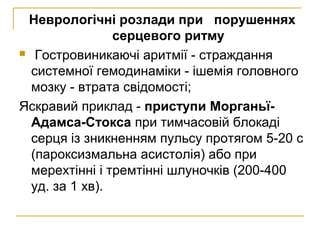 Неврологічні розлади при порушеннях
серцевого ритму
 Гостровиникаючі аритмії - страждання
системної гемодинаміки - ішемія головного
мозку - втрата свідомості;
Яскравий приклад - приступи Морганьї-
Адамса-Стокса при тимчасовій блокаді
серця із зникненням пульсу протягом 5-20 с
(пароксизмальна асистолія) або при
мерехтінні і тремтінні шлуночків (200-400
уд. за 1 хв).
 