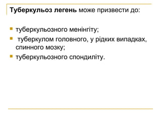 Туберкульоз легень може призвести до:
 туберкульозного менінгіту;
 туберкулом головного, у рідких випадках,
спинного мозку;
 туберкульозного спондиліту.
 