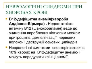 НЕВРОЛОГІЧНІ СИНДРОМИ ПРИ
ХВОРОБАХ КРОВІ
 B12-дефіцитна анемія(хвороба
Аддісона-Бірмера) . Недостатність
вітаміну В12 (ціанокобаламін) веде до
зниження вироблення кістковим мозком
еритроцитів, деміелінізації нервових
волокон і деструкції осьових циліндрів.
 Неврологічні симптоми спостерігаються в
10% хворих на В12-дефіцитну анемію і
можуть передувати клініці анемії.
 