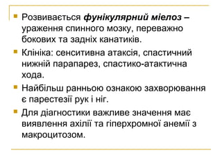  Розвивається фунікулярний міелоз –
ураження спинного мозку, переважно
бокових та задніх канатиків.
 Клініка: сенситивна атаксія, спастичний
нижній парапарез, спастико-атактична
хода.
 Найбільш ранньою ознакою захворювання
є парестезії рук і ніг.
 Для діагностики важливе значення має
виявлення ахілії та гіперхромної анемії з
макроцитозом.
 