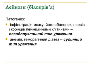 Лейкози (білокрів'я)
Патогенез:
 інфільтрація мозку, його оболонок, нервів
і корінців лейкемічними клітинами –
псевдопухлинний тип ураження.
 анемія, геморагічний діатез – судинний
тип ураження.
 