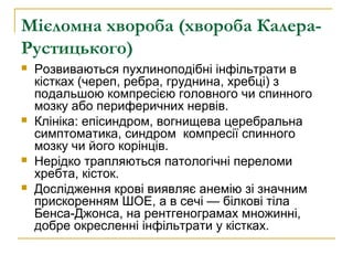 Мієломна хвороба (хвороба Калера-
Рустицького)
 Розвиваються пухлиноподібні інфільтрати в
кістках (череп, ребра, груднина, хребці) з
подальшою компресією головного чи спинного
мозку або периферичних нервів.
 Клініка: епісиндром, вогнищева церебральна
симптоматика, синдром компресії спинного
мозку чи його корінців.
 Нерідко трапляються патологічні переломи
хребта, кісток.
 Дослідження крові виявляє анемію зі значним
прискоренням ШОЕ, а в сечі — білкові тіла
Бенса-Джонса, на рентгенограмах множинні,
добре окресленні інфільтрати у кістках.
 