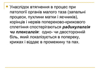 Унаслідок втягнення в процес при
патології органів малого таза (запальні
процеси, пухлини матки і яєчників),
корінців і нервів попереково-крижового
сплетіння спостерігаються радикулалгія
чи плексалгія: одно- чи двосторонній
біль, який локалізується в попереку,
крижах і віддає в промежину та пах.
 