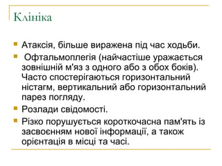 Клініка
 Атаксія, більше виражена під час ходьби.
 Офтальмоплегія (найчастіше уражається
зовнішній м'яз з одного або з обох боків).
Часто спостерігаються горизонтальний
ністагм, вертикальний або горизонтальний
парез погляду.
 Розлади свідомості.
 Різко порушується короткочасна пам'ять із
засвоєнням нової інформації, а також
орієнтація в місці та часі.
 