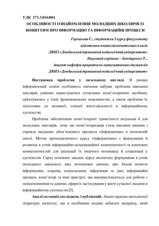 УДК 373.3.016:004
ОСОБЛИВОСТІ ОЗНАЙОМЛЕННЯ МОЛОДШИХ ШКОЛЯРІВ ІЗ
ПОНЯТТЯМ ПРО ІНФОРМАЦІЮ ТА ІНФОРМАЦІЙНІ ПРОЦЕСИ
Горчакова С., студентка 3 курсу факультету
підготовки вчителівпочатковихкласів
ДВНЗ «Донбаськийдержавний педагогічний університет»
Науковий керівник – БондаренкоТ. ,
доцент кафедри природничо-математичнихдисциплін
ДВНЗ «Донбаськийдержавний педагогічний університет»
Постановка проблеми у загальному вигляді. В умовах
інформатизації освіти особливого значення набуває проблема навчання
школярів умінням користуватися сучасними комп’ютерними засобами,
орієнтуватися у їхніх функціональних можливостях, а також проблема їх
підготовки до активної, плідної життєдіяльності в інформаційному
суспільстві.
Проблема забезпечення комп’ютерної грамотності актуальна й для
молодших школярів, тому що комп’ютеризація стала масовим явищем і
сприяла введенню обов’язкового предмета «Інформатика» в початковій
школі. Метою пропедевтичного курсу «Інформатики» є формування й
розвиток в учнів інформаційно-комунікаційної компетентності та ключових
компетентностей для реалізації їх творчого потенціалу й соціалізації у
суспільстві. Серед основних завдань курсу визначено формування в учнів
молодшого шкільного віку початкових уявлень про базові поняття
інформатики, зокрема, повідомлення, інформація та дані, інформаційні
процеси, комп’ютер та інші пристрої, що використовуються для роботи з
повідомленнями та даними, сфериїх застосування у житті сучасної людини в
інформаційному суспільстві [5].
Аналіз останніхдосліджень і публікацій. Аналіз науково-методичної
літератури засвідчує, що в посібниках подано небагато матеріалу, який
 