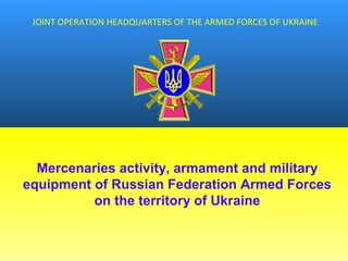 JOINT OPERATION HEADQUARTERS OF THE ARMED FORCES OF UKRAINE
Mercenaries activity, armament and military
equipment of Russian Federation Armed Forces
on the territory of Ukraine
 