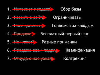 1. Интернет-продажи Сбор базы
2. Развитие сайта Ограничивать
3. Посещаемость Гоняемся за каждым
4. Продажа Бесплатный первый шаг
5. Не клюет? Разные приманки
6. Продажа всем подряд Квалификация
7. Откуда о нас узнали Колтрекинг
 
