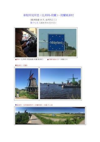 車程所見所思（比利時-荷蘭）、荷蘭風車村
（歐洲旅遊 19 天.系列四之三）
第十七天（2016 年 6 月 5 日）
▲開車（比利時.布魯塞爾-荷蘭.風車村） ▲荷蘭的國家名字（荷蘭文字）
▼風車村（荷蘭）
▼風車村，在阿姆斯特丹（荷蘭首都）北邊 15 公里
 