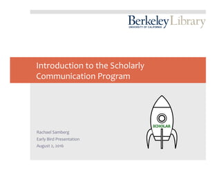 Introduction	to	the	Scholarly	
Communication	Program	
	
	
	
	
	
	
Rachael	Samberg	
Early	Bird	Presentation	
August	2,	2016	
 