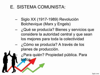 E. SISTEMA COMUNISTA:
– Siglo XX (1917-1989) Revolución
Bolchevique (Marx y Engels)
– ¿Qué se producía? Bienes y servicios que
considere la autoridad central y que sean
los mejores para toda la colectividad
– ¿Cómo se producía? A través de los
planes de producción.
– ¿Para quién? Propiedad pública. Para
todos.
 