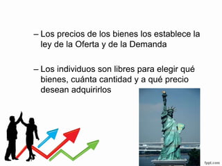 – Los precios de los bienes los establece la
ley de la Oferta y de la Demanda
– Los individuos son libres para elegir qué
bienes, cuánta cantidad y a qué precio
desean adquirirlos
 