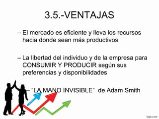 3.5.-VENTAJAS
– El mercado es eficiente y lleva los recursos
hacia donde sean más productivos
– La libertad del individuo y de la empresa para
CONSUMIR Y PRODUCIR según sus
preferencias y disponibilidades
– “LA MANO INVISIBLE” de Adam Smith
 