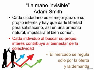 “La mano invisible”
Adam Smith
• Cada ciudadano es el mejor juez de su
propio interés y hay que darle libertad
para satisfacerlo, así en una armonía
natural, impulsará el bien común.
• Cada individuo al buscar su propio
interés contribuye al bienestar de la
colectividad
• El mercado se regula
sólo por la oferta
y la demanda
 