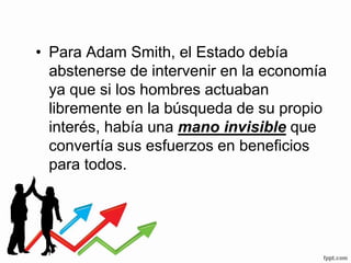 • Para Adam Smith, el Estado debía
abstenerse de intervenir en la economía
ya que si los hombres actuaban
libremente en la búsqueda de su propio
interés, había una mano invisible que
convertía sus esfuerzos en beneficios
para todos.
 
