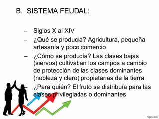 B. SISTEMA FEUDAL:
– Siglos X al XIV
– ¿Qué se producía? Agricultura, pequeña
artesanía y poco comercio
– ¿Cómo se producía? Las clases bajas
(siervos) cultivaban los campos a cambio
de protección de las clases dominantes
(nobleza y clero) propietarias de la tierra
– ¿Para quién? El fruto se distribuía para las
clases privilegiadas o dominantes
 