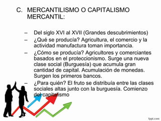 C. MERCANTILISMO O CAPITALISMO
MERCANTIL:
– Del siglo XVI al XVII (Grandes descubrimientos)
– ¿Qué se producía? Agricultura, el comercio y la
actividad manufactura toman importancia.
– ¿Cómo se producía? Agricultores y comerciantes
basados en el proteccionismo. Surge una nueva
clase social (Burguesía) que acumula gran
cantidad de capital. Acumulación de monedas.
Surgen los primeros bancos.
– ¿Para quién? El fruto se distribuía entre las clases
sociales altas junto con la burguesía. Comienzo
del capitalismo
 