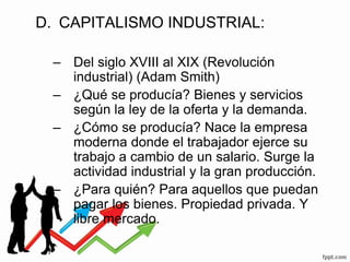 D. CAPITALISMO INDUSTRIAL:
– Del siglo XVIII al XIX (Revolución
industrial) (Adam Smith)
– ¿Qué se producía? Bienes y servicios
según la ley de la oferta y la demanda.
– ¿Cómo se producía? Nace la empresa
moderna donde el trabajador ejerce su
trabajo a cambio de un salario. Surge la
actividad industrial y la gran producción.
– ¿Para quién? Para aquellos que puedan
pagar los bienes. Propiedad privada. Y
libre mercado.
 