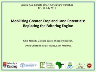 Central Asia Climate Smart Agriculture workshop
12 - 14 July 2016
Mobilizing Greater Crop and Land Potentials:
Replacing the Faltering Engine
Amir Kassam, Gottleib Basch, Theodor Friedrich,
Emilio Gonzalez, Paula Trivino, Saidi Mkomwa
 