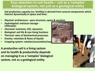 Soil productive capacity (vs. fertility) is derived from several components which
interact dynamically in space and time:
• Physical: architecture - pore structure, space & aeration
• Hydrological: moisture storage -
infiltration
• Chemical: nutrients, CEC, dynamics
• Biological: soil life & non living fractions
• Thermal: rates of biochemical processes
• Gravity: retention & flows of liquids
• Cropping system: rotation/association/sequence
A productive soil is a living system
and its health & productivity depends
on managing it as a ‘complex’ biological
system, not as a geological entity.
Pays attention to soil health -- soil as a ‘complex’
biological system, not just as a geological entity
19
 