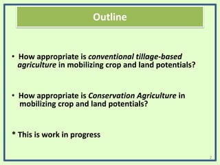 Outline
• How appropriate is conventional tillage-based
agriculture in mobilizing crop and land potentials?
• How appropriate is Conservation Agriculture in
mobilizing crop and land potentials?
* This is work in progress
2
 