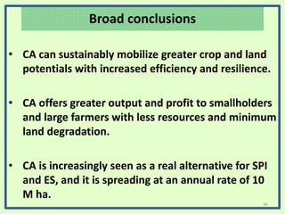 Broad conclusions
• CA can sustainably mobilize greater crop and land
potentials with increased efficiency and resilience.
• CA offers greater output and profit to smallholders
and large farmers with less resources and minimum
land degradation.
• CA is increasingly seen as a real alternative for SPI
and ES, and it is spreading at an annual rate of 10
M ha.
36
 