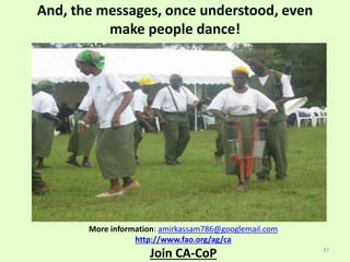 And, the messages, once understood, even
make people dance!
More information: amirkassam786@googlemail.com
http://www.fao.org/ag/ca
Join CA-CoP 37
 