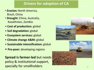 • Erosion: North America,
Brazil, China
• Drought: China, Australia,
Kazakhstan, Zambia
• Cost of production: global
• Soil degradation: global
• Ecosystem services: global
• Climate change A&M: global
• Sustainable intensification: global
• Pro-poor: developing regions
Spread is farmer-led but needs
policy & institutional support,
specially for smallholders
Conservation Agriculture
41
Drivers for adoption of CA
 