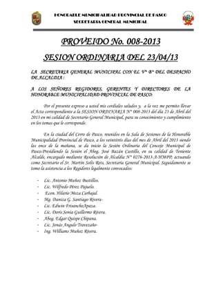 HONORABLE MUNICIPALIDAD PROVINCIAL DE PASCO
SECRETARIA GENERAL MUNICIPAL
PROVEIDO No. 008-2013
SESION ORDINARIA DEL 23/04/13
LA SECRETARIA GENERAL MUNICIPAL CON EL V° B° DEL DESPACHO
DE ALCALDIA :
A LOS SEÑORES REGIDORES, GERENTES Y DIRECTORES DE LA
HONORABLE MUNICIPALIDAD PROVINCIAL DE PASCO:
Por el presente expreso a usted mis cordiales saludos y, a la vez me permito llevar
el Acta correspondiente a la SESION ORDINARIA N° 008-2013 del día 23 de Abril del
2013 en mi calidad de Secretario General Municipal, para su conocimiento y cumplimiento
en los temas que le corresponde.
En la ciudad del Cerro de Pasco, reunidos en la Sala de Sesiones de la Honorable
Municipalidad Provincial de Pasco, a los veintitrés días del mes de Abril del 2013 siendo
las once de la mañana, se da inicio la Sesión Ordinaria del Concejo Municipal de
Pasco.Presidiendo la Sesión el Abog. José Bazán Castillo, en su calidad de Teniente
Alcalde, encargado mediante Resolución de Alcaldía N° 0276-2013-A-HMPP; actuando
como Secretario el Sr. Martín Solís Rets, Secretaría General Municipal. Seguidamente se
tomo la asistencia a los Regidores legalmente convocados:
- Lic. Antonio Muñoz Bustillos.
- Lic. Wilfredo Pérez Pajuelo.
- Econ. Hilario Meza Carbajal.
- Mg. Daniza G. Santiago Rivera-
- Lic. Edwin FrisanchoApaza.
- Lic. Doris Sonia Guillermo Rivera.
- Abog. Edgar Quispe Chipana.
- Lic. Jonás Angulo Travezaño-
- Ing. Williams Muñoz Rivera.
 
