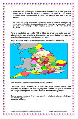 36
Equipo Académico-Pedagógico Área Ciencias Sociales Colegios Arquidíocesanos de Cali
36
3. Aunque mucha gente mejoró notablemente sus condiciones de vida, gracias al
avance de la técnica, en general, la sociedad del siglo XIX, no estaba
preparada para este acelerado proceso y se presentó una gran crisis de
valores.
Me reúno con otros estudiantes y opinamos sobre la siguiente pregunta: ¿la
moral y las costumbres se deben adaptar al progreso y a la tecnología? o, ¿el
progreso y la tecnología deben respetar y ajustarse a los valores de la
sociedad?
Para la sociedad del siglo XIX la idea de progreso tenía que ver
básicamente con ciencia y tecnología, por eso, todos los que se
oponían al progreso, eran dejados a un lado.
(Mapa de la Gran Bretaña. Si aparece deficiente, es necesario construirlo)
En la actualidad, el pensador italiano Humberto Eco dice:
“debemos estar dispuestos a descubrir que ciertas cosas que
creemos un progreso no son un progreso. Puede ser que el petróleo
no sea ya un progreso, sino una manera de destruir el planeta”.
Debato los dos conceptos de progreso con otros estudiantes, tomo posición por
una de ellos y justifico.
(Utilizo mi cuaderno)
 