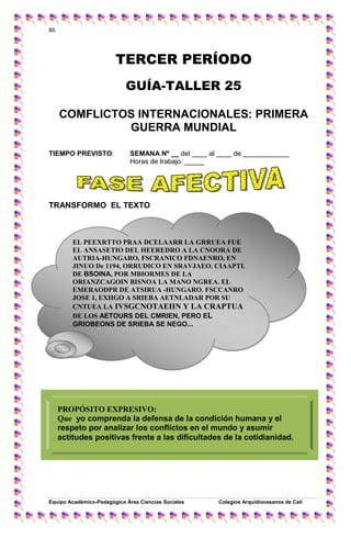 86
Equipo Académico-Pedagógico Área Ciencias Sociales Colegios Arquidíocesanos de Cali
86
TERCER PERÍODO
GUÍA-TALLER 25
COMFLICTOS INTERNACIONALES: PRIMERA
GUERRA MUNDIAL
TIEMPO PREVISTO: SEMANA Nº __ del ____ al ____ de ____________
Horas de trabajo: _____
TRANSFORMO EL TEXTO
PROPÓSITO EXPRESIVO:
Que yo comprenda la defensa de la condición humana y el
respeto por analizar los conflictos en el mundo y asumir
actitudes positivas frente a las dificultades de la cotidianidad.
EL PEEXRTTO PRAA DCELAARR LA GRRUEA FUE
EL ANSASETIO DEL HEEREDRO A LA CNOORA DE
AUTRIA-HUNGARO, FSCRANICO FDNAENRO, EN
JINUO De 1194, ORRUDICO EN SRAVJAEO. CIAAPTL
DE BSOINA, POR MBIORMES DE LA
ORIANZCAGOIN BISNOA LA MANO NGREA. EL
EMERAODPR DE ATSIRUA -HUNGARO. FSCCANRO
JOSE 1, EXIIGO A SRIEBA AETNLADAR POR SU
CNTUEA LA IVSGCNOTAEIIN Y LA CRAPTUA
DE LOS AETOURS DEL CMRIEN, PERO EL
GRIOBEONS DE SRIEBA SE NEGO...
 