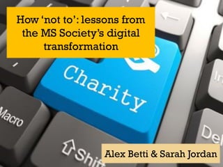 How ‘not to’: lessons from
the MS Society’s digital
transformation
Alex Betti & Sarah Jordan
 