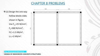 CHAPTER 8 PROBLEMS
(1) Design the one way
hollow blocks slabs
shown in figure.
Use Fcu=25 N/mm2,
Fy=360 N/mm2,
F.C.=1.5 KN/m2,
L.L.=2 KN/m2.
 