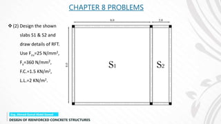 CHAPTER 8 PROBLEMS
(2) Design the shown
slabs S1 & S2 and
draw details of RFT.
Use Fcu=25 N/mm2,
Fy=360 N/mm2,
F.C.=1.5 KN/m2,
L.L.=2 KN/m2.
 
