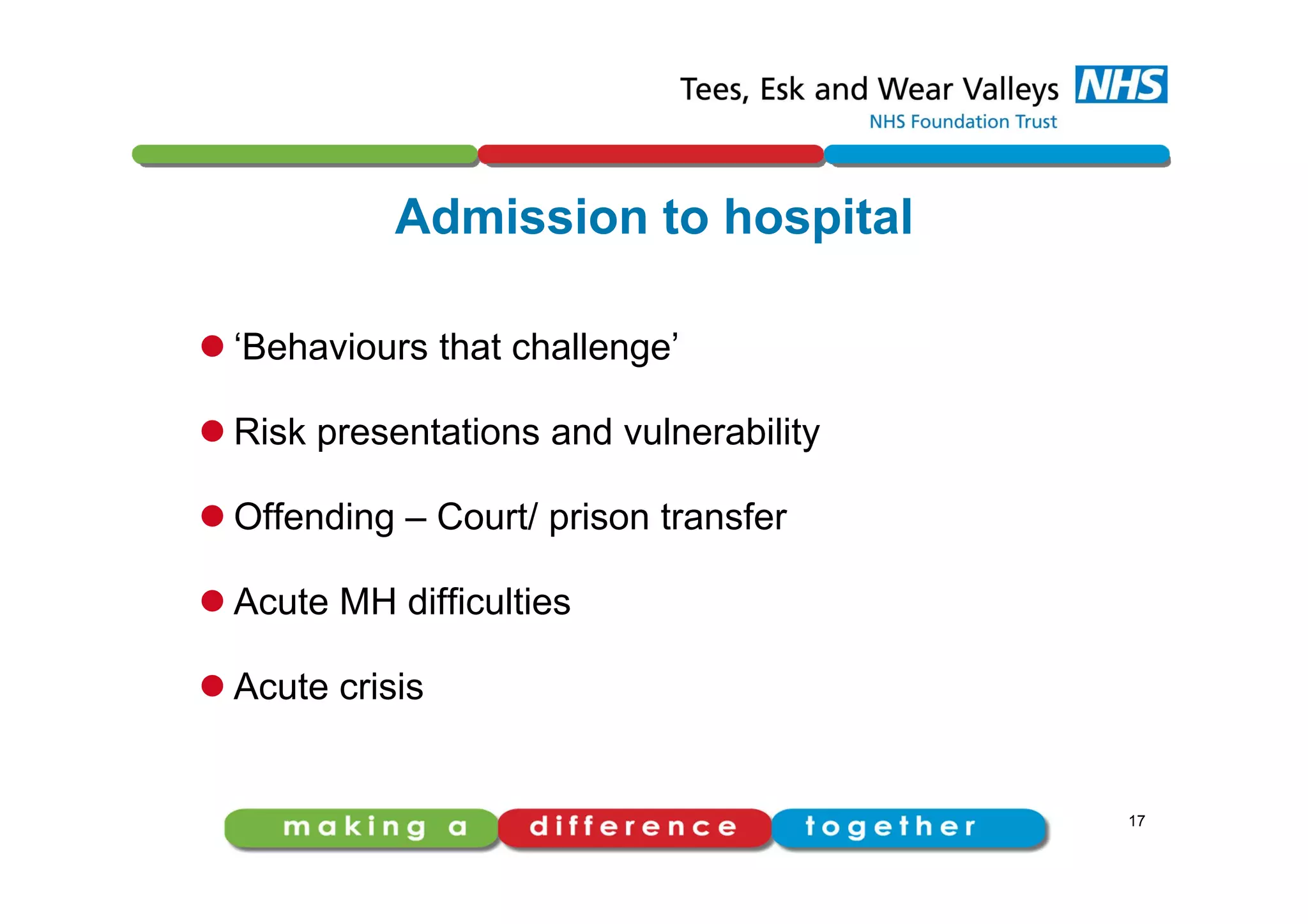 Admission to hospital
 ‘Behaviours that challenge’
 Risk presentations and vulnerability
 Offending – Court/ prison transfer
 Acute MH difficulties
 Acute crisis
17
 