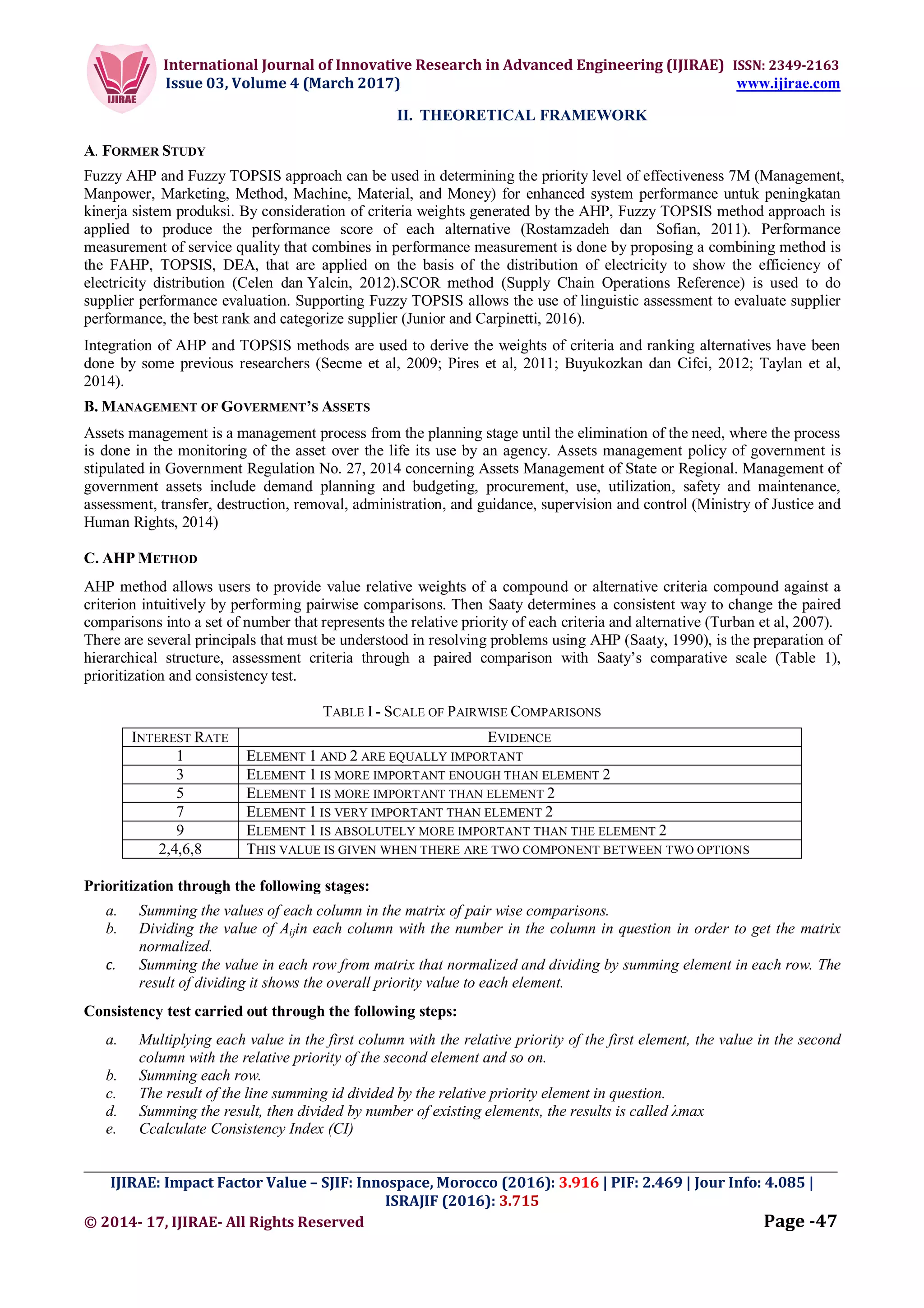 International Journal of Innovative Research in Advanced Engineering (IJIRAE) ISSN: 2349-2163
Issue 03, Volume 4 (March 2017) www.ijirae.com
_________________________________________________________________________________________________
IJIRAE: Impact Factor Value – SJIF: Innospace, Morocco (2016): 3.916 | PIF: 2.469 | Jour Info: 4.085 |
ISRAJIF (2016): 3.715
© 2014- 17, IJIRAE- All Rights Reserved Page -47
II. THEORETICAL FRAMEWORK
A. FORMER STUDY
Fuzzy AHP and Fuzzy TOPSIS approach can be used in determining the priority level of effectiveness 7M (Management,
Manpower, Marketing, Method, Machine, Material, and Money) for enhanced system performance untuk peningkatan
kinerja sistem produksi. By consideration of criteria weights generated by the AHP, Fuzzy TOPSIS method approach is
applied to produce the performance score of each alternative (Rostamzadeh dan Sofian, 2011). Performance
measurement of service quality that combines in performance measurement is done by proposing a combining method is
the FAHP, TOPSIS, DEA, that are applied on the basis of the distribution of electricity to show the efficiency of
electricity distribution (Celen dan Yalcin, 2012).SCOR method (Supply Chain Operations Reference) is used to do
supplier performance evaluation. Supporting Fuzzy TOPSIS allows the use of linguistic assessment to evaluate supplier
performance, the best rank and categorize supplier (Junior and Carpinetti, 2016).
Integration of AHP and TOPSIS methods are used to derive the weights of criteria and ranking alternatives have been
done by some previous researchers (Secme et al, 2009; Pires et al, 2011; Buyukozkan dan Cifci, 2012; Taylan et al,
2014).
B. MANAGEMENT OF GOVERMENT’S ASSETS
Assets management is a management process from the planning stage until the elimination of the need, where the process
is done in the monitoring of the asset over the life its use by an agency. Assets management policy of government is
stipulated in Government Regulation No. 27, 2014 concerning Assets Management of State or Regional. Management of
government assets include demand planning and budgeting, procurement, use, utilization, safety and maintenance,
assessment, transfer, destruction, removal, administration, and guidance, supervision and control (Ministry of Justice and
Human Rights, 2014)
C. AHP METHOD
AHP method allows users to provide value relative weights of a compound or alternative criteria compound against a
criterion intuitively by performing pairwise comparisons. Then Saaty determines a consistent way to change the paired
comparisons into a set of number that represents the relative priority of each criteria and alternative (Turban et al, 2007).
There are several principals that must be understood in resolving problems using AHP (Saaty, 1990), is the preparation of
hierarchical structure, assessment criteria through a paired comparison with Saaty’s comparative scale (Table 1),
prioritization and consistency test.
TABLE I - SCALE OF PAIRWISE COMPARISONS
INTEREST RATE EVIDENCE
1 ELEMENT 1 AND 2 ARE EQUALLY IMPORTANT
3 ELEMENT 1 IS MORE IMPORTANT ENOUGH THAN ELEMENT 2
5 ELEMENT 1 IS MORE IMPORTANT THAN ELEMENT 2
7 ELEMENT 1 IS VERY IMPORTANT THAN ELEMENT 2
9 ELEMENT 1 IS ABSOLUTELY MORE IMPORTANT THAN THE ELEMENT 2
2,4,6,8 THIS VALUE IS GIVEN WHEN THERE ARE TWO COMPONENT BETWEEN TWO OPTIONS
Prioritization through the following stages:
a. Summing the values of each column in the matrix of pair wise comparisons.
b. Dividing the value of Aijin each column with the number in the column in question in order to get the matrix
normalized.
c. Summing the value in each row from matrix that normalized and dividing by summing element in each row. The
result of dividing it shows the overall priority value to each element.
Consistency test carried out through the following steps:
a. Multiplying each value in the first column with the relative priority of the first element, the value in the second
column with the relative priority of the second element and so on.
b. Summing each row.
c. The result of the line summing id divided by the relative priority element in question.
d. Summing the result, then divided by number of existing elements, the results is called λmax
e. Ccalculate Consistency Index (CI)
 