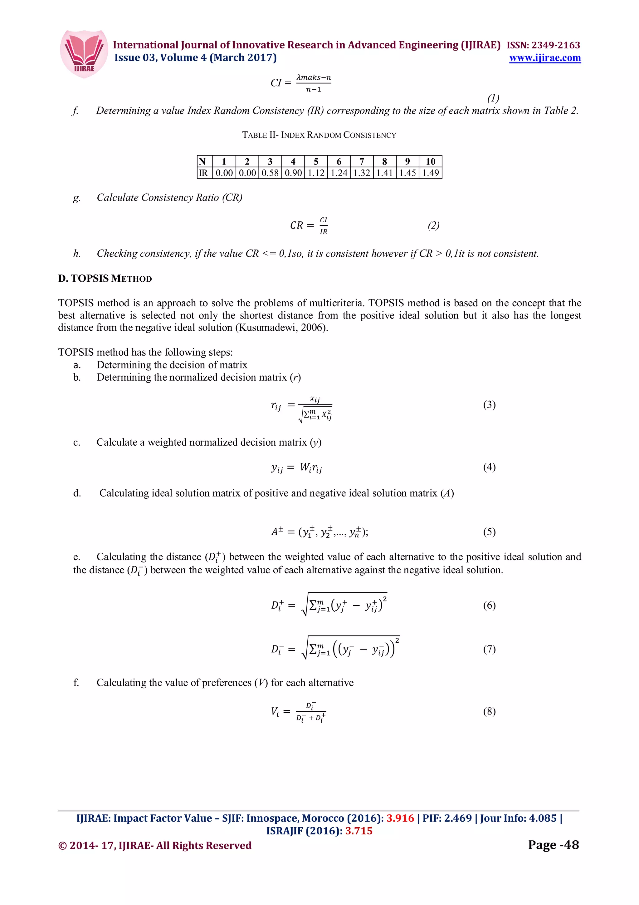 International Journal of Innovative Research in Advanced Engineering (IJIRAE) ISSN: 2349-2163
Issue 03, Volume 4 (March 2017) www.ijirae.com
_________________________________________________________________________________________________
IJIRAE: Impact Factor Value – SJIF: Innospace, Morocco (2016): 3.916 | PIF: 2.469 | Jour Info: 4.085 |
ISRAJIF (2016): 3.715
© 2014- 17, IJIRAE- All Rights Reserved Page -48
CI =
(1)
f. Determining a value Index Random Consistency (IR) corresponding to the size of each matrix shown in Table 2.
TABLE II- INDEX RANDOM CONSISTENCY
N 1 2 3 4 5 6 7 8 9 10
IR 0.00 0.00 0.58 0.90 1.12 1.24 1.32 1.41 1.45 1.49
g. Calculate Consistency Ratio (CR)
=	 (2)
h. Checking consistency, if the value CR <= 0,1so, it is consistent however if CR > 0,1it is not consistent.
D. TOPSIS METHOD
TOPSIS method is an approach to solve the problems of multicriteria. TOPSIS method is based on the concept that the
best alternative is selected not only the shortest distance from the positive ideal solution but it also has the longest
distance from the negative ideal solution (Kusumadewi, 2006).
TOPSIS method has the following steps:
a. Determining the decision of matrix
b. Determining the normalized decision matrix (r)
	=
∑
(3)
c. Calculate a weighted normalized decision matrix (y)
=	 (4)
d. Calculating ideal solution matrix of positive and negative ideal solution matrix (A)
±
= ( ±
, ±
,..., ±
); (5)
e. Calculating the distance ( ) between the weighted value of each alternative to the positive ideal solution and
the distance ( ) between the weighted value of each alternative against the negative ideal solution.
=	 ∑ 	−	 (6)
=	 ∑ 	−	 (7)
f. Calculating the value of preferences (V) for each alternative
=	 	 	
(8)
 