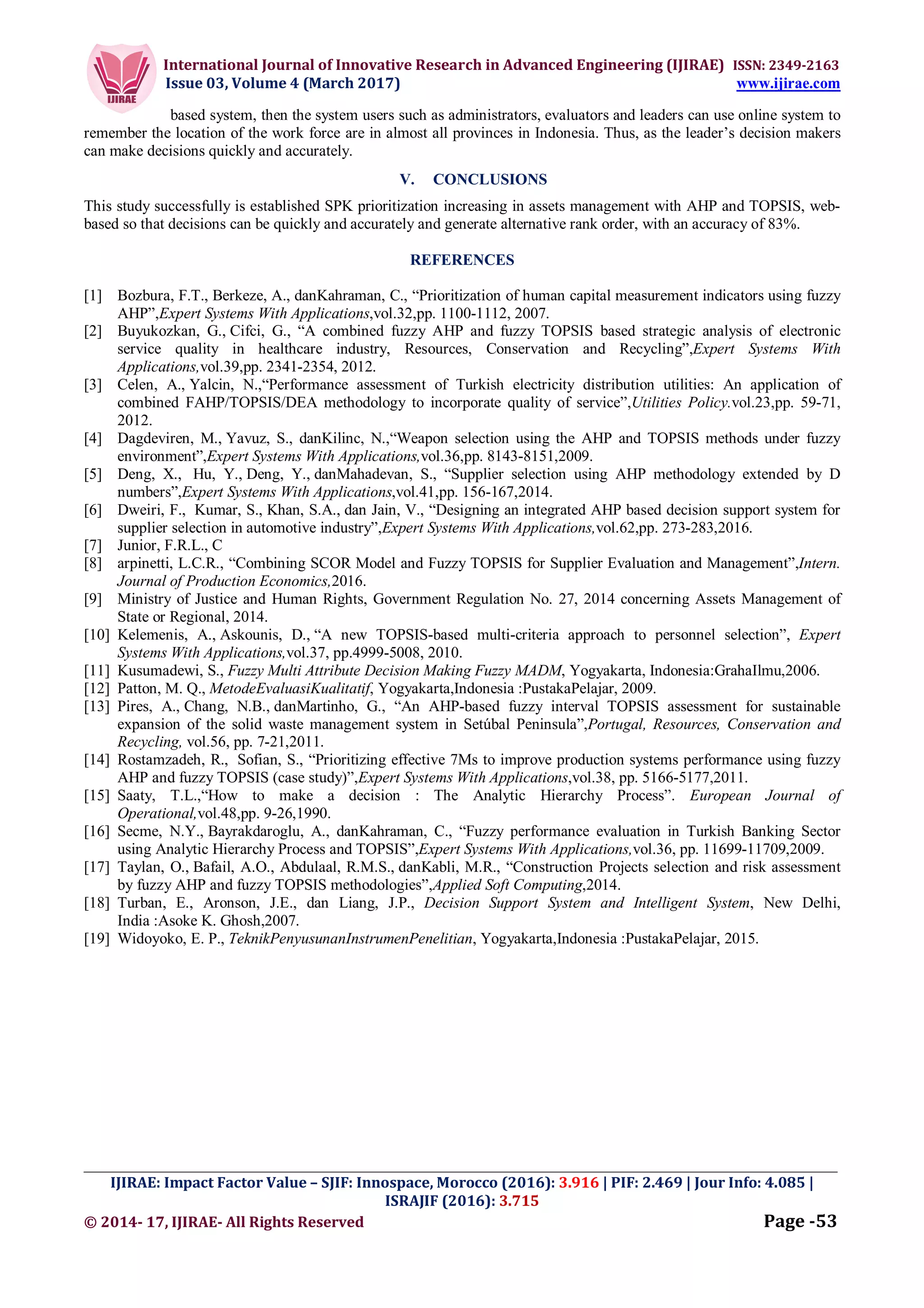 International Journal of Innovative Research in Advanced Engineering (IJIRAE) ISSN: 2349-2163
Issue 03, Volume 4 (March 2017) www.ijirae.com
_________________________________________________________________________________________________
IJIRAE: Impact Factor Value – SJIF: Innospace, Morocco (2016): 3.916 | PIF: 2.469 | Jour Info: 4.085 |
ISRAJIF (2016): 3.715
© 2014- 17, IJIRAE- All Rights Reserved Page -53
based system, then the system users such as administrators, evaluators and leaders can use online system to
remember the location of the work force are in almost all provinces in Indonesia. Thus, as the leader’s decision makers
can make decisions quickly and accurately.
V. CONCLUSIONS
This study successfully is established SPK prioritization increasing in assets management with AHP and TOPSIS, web-
based so that decisions can be quickly and accurately and generate alternative rank order, with an accuracy of 83%.
REFERENCES
[1] Bozbura, F.T., Berkeze, A., danKahraman, C., “Prioritization of human capital measurement indicators using fuzzy
AHP”,Expert Systems With Applications,vol.32,pp. 1100-1112, 2007.
[2] Buyukozkan, G., Cifci, G., “A combined fuzzy AHP and fuzzy TOPSIS based strategic analysis of electronic
service quality in healthcare industry, Resources, Conservation and Recycling”,Expert Systems With
Applications,vol.39,pp. 2341-2354, 2012.
[3] Celen, A., Yalcin, N.,“Performance assessment of Turkish electricity distribution utilities: An application of
combined FAHP/TOPSIS/DEA methodology to incorporate quality of service”,Utilities Policy.vol.23,pp. 59-71,
2012.
[4] Dagdeviren, M., Yavuz, S., danKilinc, N.,“Weapon selection using the AHP and TOPSIS methods under fuzzy
environment”,Expert Systems With Applications,vol.36,pp. 8143-8151,2009.
[5] Deng, X., Hu, Y., Deng, Y., danMahadevan, S., “Supplier selection using AHP methodology extended by D
numbers”,Expert Systems With Applications,vol.41,pp. 156-167,2014.
[6] Dweiri, F., Kumar, S., Khan, S.A., dan Jain, V., “Designing an integrated AHP based decision support system for
supplier selection in automotive industry”,Expert Systems With Applications,vol.62,pp. 273-283,2016.
[7] Junior, F.R.L., C
[8] arpinetti, L.C.R., “Combining SCOR Model and Fuzzy TOPSIS for Supplier Evaluation and Management”,Intern.
Journal of Production Economics,2016.
[9] Ministry of Justice and Human Rights, Government Regulation No. 27, 2014 concerning Assets Management of
State or Regional, 2014.
[10] Kelemenis, A., Askounis, D., “A new TOPSIS-based multi-criteria approach to personnel selection”, Expert
Systems With Applications,vol.37, pp.4999-5008, 2010.
[11] Kusumadewi, S., Fuzzy Multi Attribute Decision Making Fuzzy MADM, Yogyakarta, Indonesia:GrahaIlmu,2006.
[12] Patton, M. Q., MetodeEvaluasiKualitatif, Yogyakarta,Indonesia :PustakaPelajar, 2009.
[13] Pires, A., Chang, N.B., danMartinho, G., “An AHP-based fuzzy interval TOPSIS assessment for sustainable
expansion of the solid waste management system in Setúbal Peninsula”,Portugal, Resources, Conservation and
Recycling, vol.56, pp. 7-21,2011.
[14] Rostamzadeh, R., Sofian, S., “Prioritizing effective 7Ms to improve production systems performance using fuzzy
AHP and fuzzy TOPSIS (case study)”,Expert Systems With Applications,vol.38, pp. 5166-5177,2011.
[15] Saaty, T.L.,“How to make a decision : The Analytic Hierarchy Process”. European Journal of
Operational,vol.48,pp. 9-26,1990.
[16] Secme, N.Y., Bayrakdaroglu, A., danKahraman, C., “Fuzzy performance evaluation in Turkish Banking Sector
using Analytic Hierarchy Process and TOPSIS”,Expert Systems With Applications,vol.36, pp. 11699-11709,2009.
[17] Taylan, O., Bafail, A.O., Abdulaal, R.M.S., danKabli, M.R., “Construction Projects selection and risk assessment
by fuzzy AHP and fuzzy TOPSIS methodologies”,Applied Soft Computing,2014.
[18] Turban, E., Aronson, J.E., dan Liang, J.P., Decision Support System and Intelligent System, New Delhi,
India :Asoke K. Ghosh,2007.
[19] Widoyoko, E. P., TeknikPenyusunanInstrumenPenelitian, Yogyakarta,Indonesia :PustakaPelajar, 2015.
 
