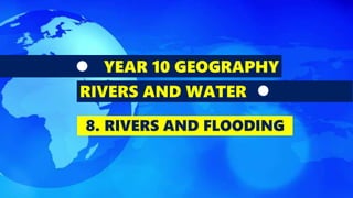 YEAR 10 GEOGRAPHY
RIVERS AND WATER
8. RIVERS AND FLOODING
 