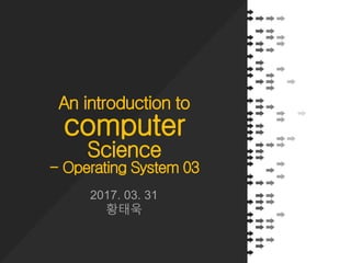 An introduction to
computer
Science
- Operating System 03
2017. 03. 31
황태욱
 