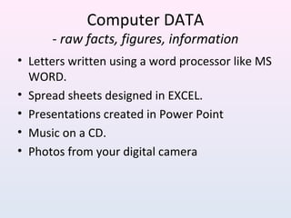 Computer DATA
- raw facts, figures, information
• Letters written using a word processor like MS
WORD.
• Spread sheets designed in EXCEL.
• Presentations created in Power Point
• Music on a CD.
• Photos from your digital camera
 