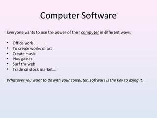 Everyone wants to use the power of their computer in different ways:
• Office work
• To create works of art
• Create music
• Play games
• Surf the web
• Trade on stock market….
Whatever you want to do with your computer, software is the key to doing it.
Computer Software
 